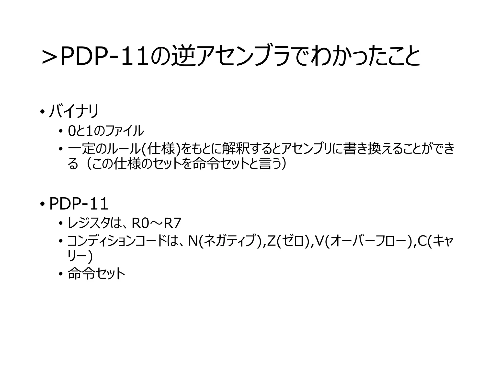 >PDP-11の逆アセンブラでわかったこと
• バイナリ
• 0と1のファイル
• 一定のルール(仕様)をもとに解釈するとアセンブリに書き換えることができ
る（この仕様のセットを命令セットと言う）
• PDP-11
• レジスタは、R0～R7
• コンディションコードは、N(ネガティブ),Z(ゼロ),V(オーバーフロー),C(キャ
リー)
• 命令セット
 