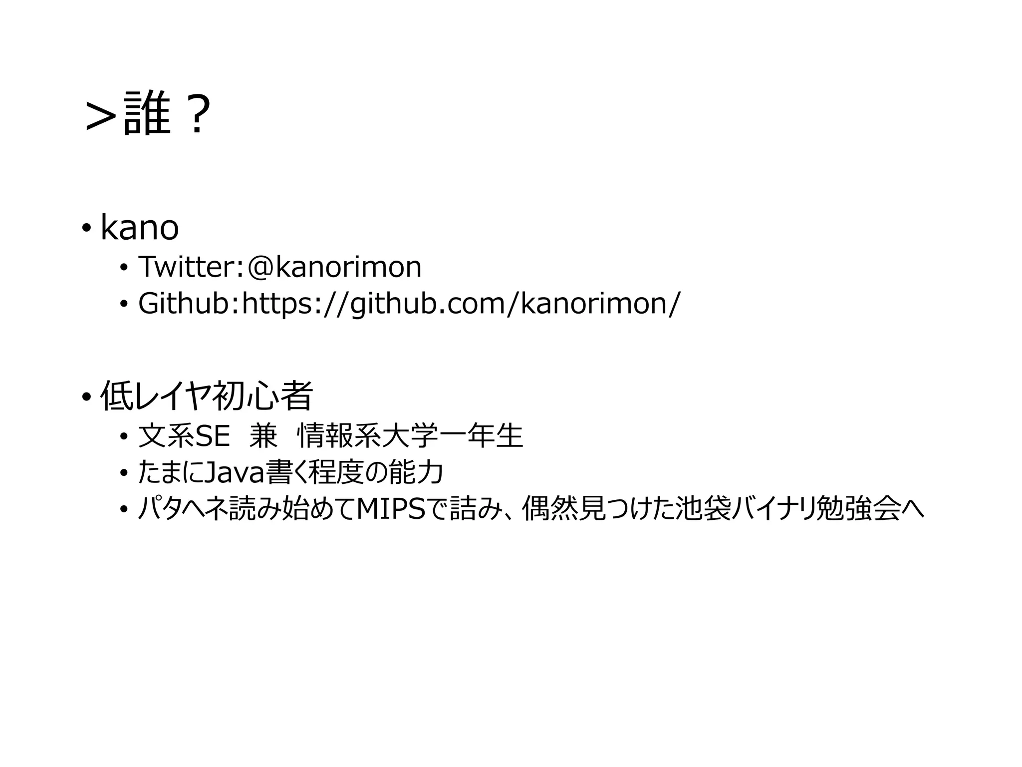 >誰？
• kano
• Twitter:@kanorimon
• Github:https://github.com/kanorimon/
• 低レイヤ初心者
• 文系SE 兼 情報系大学一年生
• たまにJava書く程度の能力
• パタヘネ読み始めてMIPSで詰み、偶然見つけた池袋バイナリ勉強会へ
 