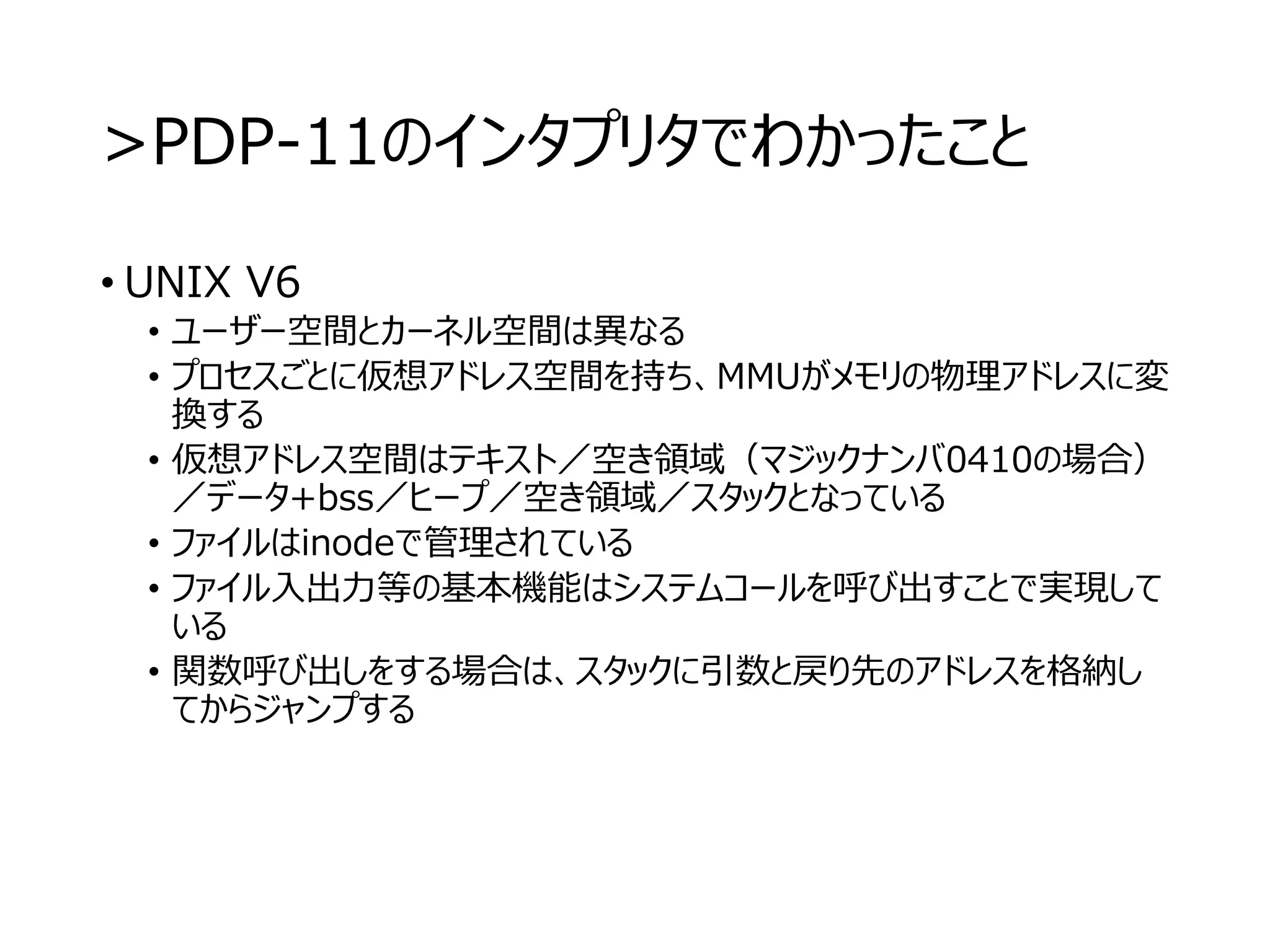 >PDP-11のインタプリタでわかったこと
• UNIX V6
• ユーザー空間とカーネル空間は異なる
• プロセスごとに仮想アドレス空間を持ち、MMUがメモリの物理アドレスに変
換する
• 仮想アドレス空間はテキスト／空き領域（マジックナンバ0410の場合）
／データ+bss／ヒープ／空き領域／スタックとなっている
• ファイルはinodeで管理されている
• ファイル入出力等の基本機能はシステムコールを呼び出すことで実現して
いる
• 関数呼び出しをする場合は、スタックに引数と戻り先のアドレスを格納し
てからジャンプする
 
