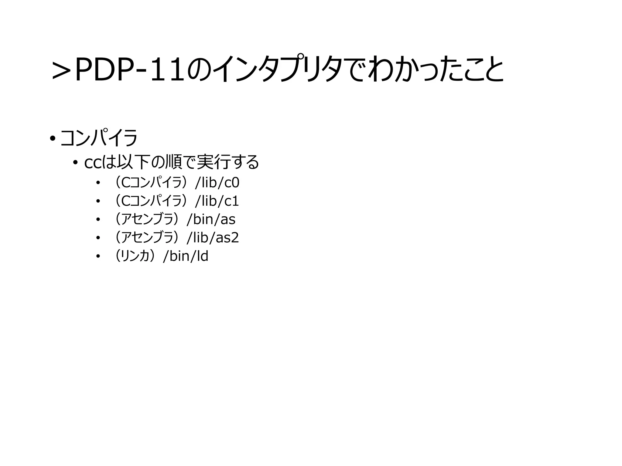 >PDP-11のインタプリタでわかったこと
• コンパイラ
• ccは以下の順で実行する
• （Cコンパイラ）/lib/c0
• （Cコンパイラ）/lib/c1
• （アセンブラ）/bin/as
• （アセンブラ）/lib/as2
• （リンカ）/bin/ld
 