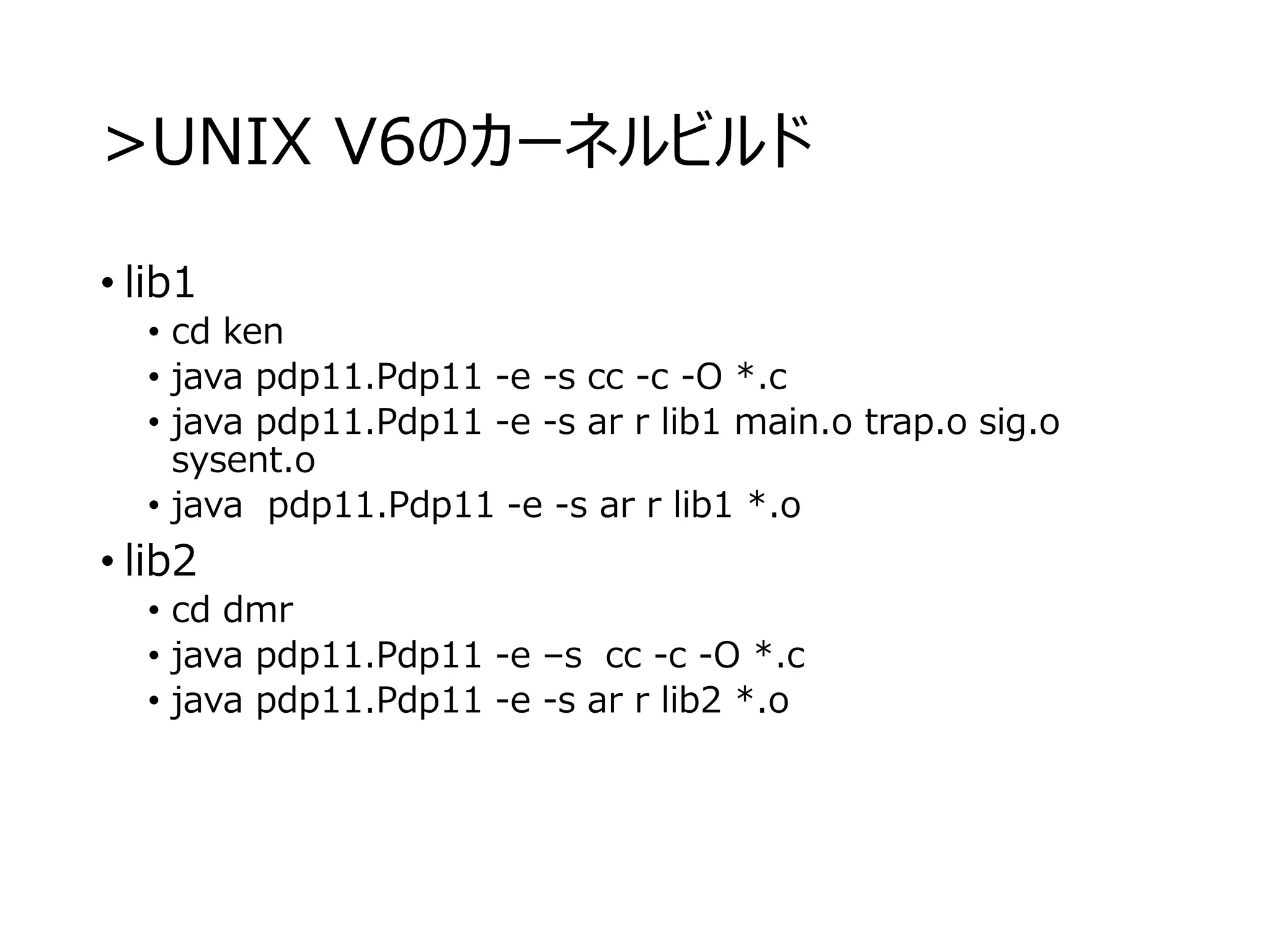>UNIX V6のカーネルビルド
• lib1
• cd ken
• java pdp11.Pdp11 -e -s cc -c -O *.c
• java pdp11.Pdp11 -e -s ar r lib1 main.o trap.o sig.o
sysent.o
• java pdp11.Pdp11 -e -s ar r lib1 *.o
• lib2
• cd dmr
• java pdp11.Pdp11 -e –s cc -c -O *.c
• java pdp11.Pdp11 -e -s ar r lib2 *.o
 