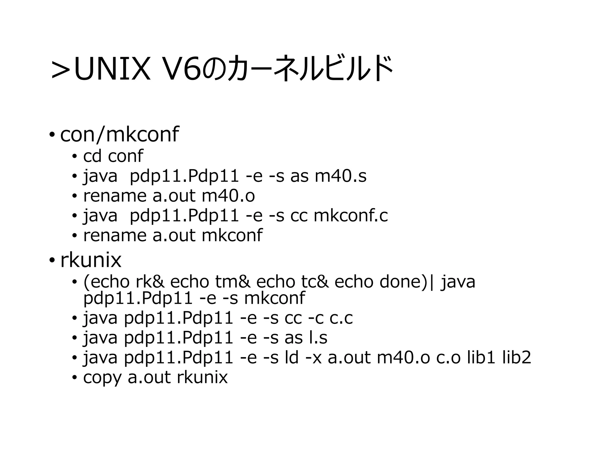 >UNIX V6のカーネルビルド
• con/mkconf
• cd conf
• java pdp11.Pdp11 -e -s as m40.s
• rename a.out m40.o
• java pdp11.Pdp11 -e -s cc mkconf.c
• rename a.out mkconf
• rkunix
• (echo rk& echo tm& echo tc& echo done)| java
pdp11.Pdp11 -e -s mkconf
• java pdp11.Pdp11 -e -s cc -c c.c
• java pdp11.Pdp11 -e -s as l.s
• java pdp11.Pdp11 -e -s ld -x a.out m40.o c.o lib1 lib2
• copy a.out rkunix
 