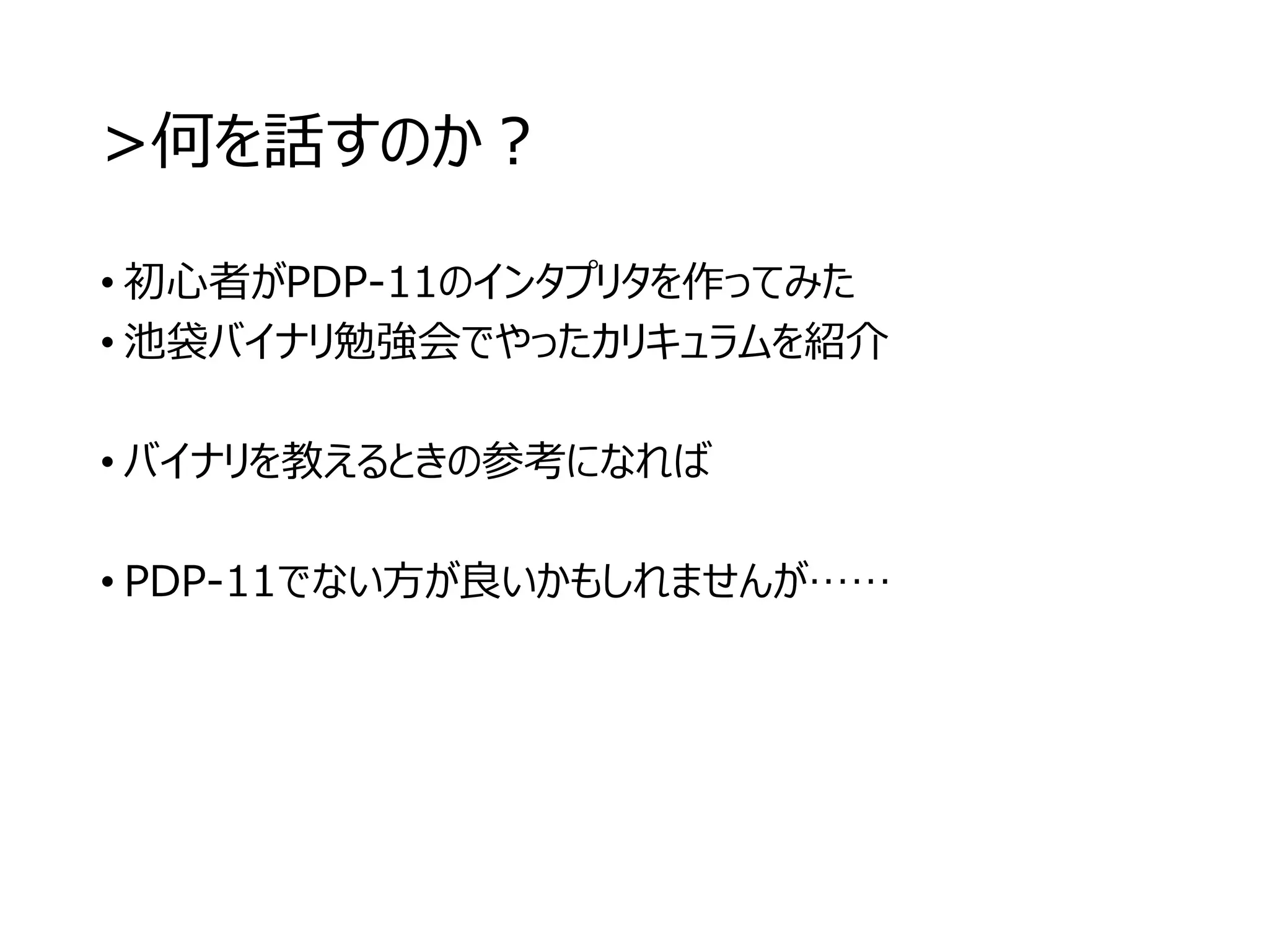 >何を話すのか？
• 初心者がPDP-11のインタプリタを作ってみた
• 池袋バイナリ勉強会でやったカリキュラムを紹介
• バイナリを教えるときの参考になれば
• PDP-11でない方が良いかもしれませんが……
 