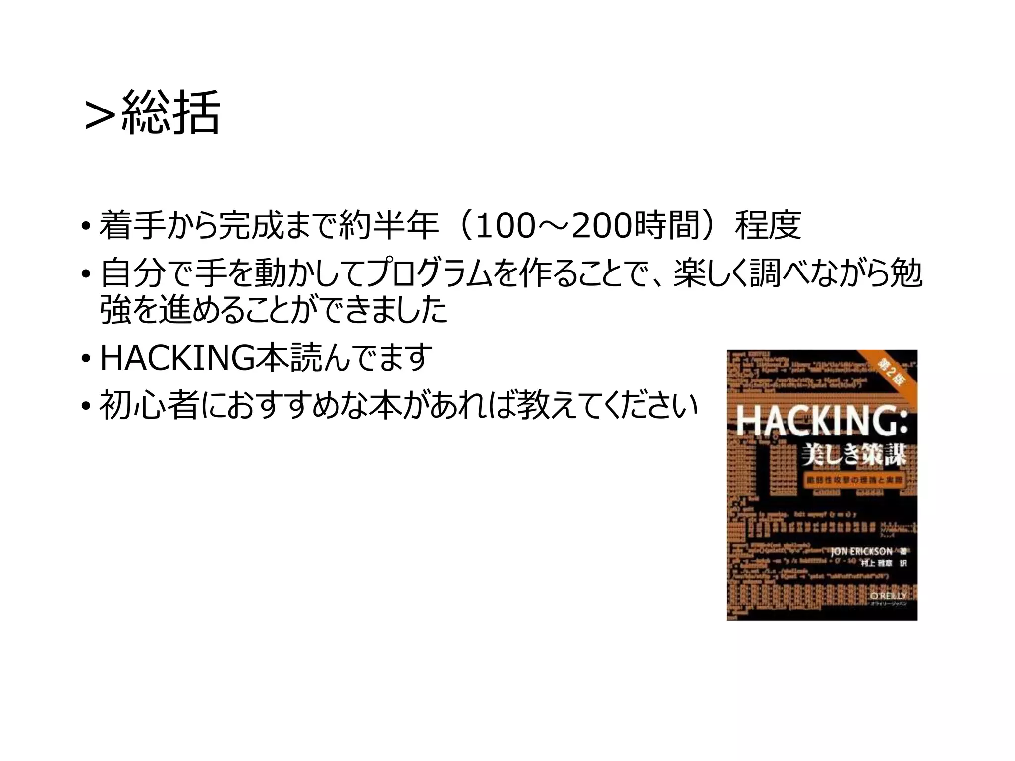 >総括
• 着手から完成まで約半年（100～200時間）程度
• 自分で手を動かしてプログラムを作ることで、楽しく調べながら勉
強を進めることができました
• HACKING本読んでます
• 初心者におすすめな本があれば教えてください
 
