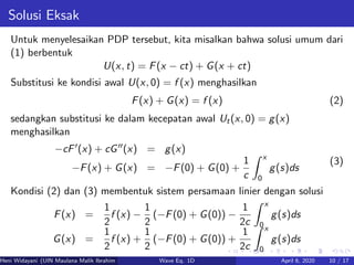 Solusi Eksak
Untuk menyelesaikan PDP tersebut, kita misalkan bahwa solusi umum dari
(1) berbentuk
U(x, t) = F(x − ct) + G(x + ct)
Substitusi ke kondisi awal U(x, 0) = f (x) menghasilkan
F(x) + G(x) = f (x) (2)
sedangkan substitusi ke dalam kecepatan awal Ut(x, 0) = g(x)
menghasilkan
−cF (x) + cG (x) = g(x)
−F(x) + G(x) = −F(0) + G(0) +
1
c
x
0
g(s)ds
(3)
Kondisi (2) dan (3) membentuk sistem persamaan linier dengan solusi
F(x) =
1
2
f (x) −
1
2
(−F(0) + G(0)) −
1
2c
x
0
g(s)ds
G(x) =
1
2
f (x) +
1
2
(−F(0) + G(0)) +
1
2c
x
0
g(s)ds
Heni Widayani (UIN Maulana Malik Ibrahim Malang) Wave Eq. 1D April 6, 2020 10 / 17
 