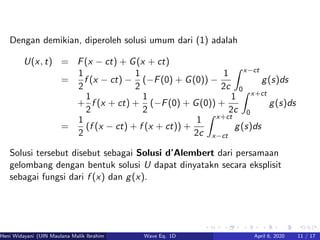 Dengan demikian, diperoleh solusi umum dari (1) adalah
U(x, t) = F(x − ct) + G(x + ct)
=
1
2
f (x − ct) −
1
2
(−F(0) + G(0)) −
1
2c
x−ct
0
g(s)ds
+
1
2
f (x + ct) +
1
2
(−F(0) + G(0)) +
1
2c
x+ct
0
g(s)ds
=
1
2
(f (x − ct) + f (x + ct)) +
1
2c
x+ct
x−ct
g(s)ds
Solusi tersebut disebut sebagai Solusi d’Alembert dari persamaan
gelombang dengan bentuk solusi U dapat dinyatakn secara eksplisit
sebagai fungsi dari f (x) dan g(x).
Heni Widayani (UIN Maulana Malik Ibrahim Malang) Wave Eq. 1D April 6, 2020 11 / 17
 