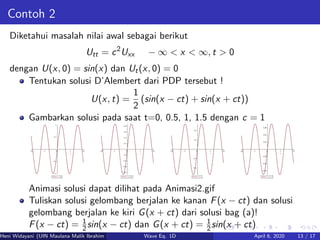 Contoh 2
Diketahui masalah nilai awal sebagai berikut
Utt = c2
Uxx − ∞ < x < ∞, t > 0
dengan U(x, 0) = sin(x) dan Ut(x, 0) = 0
Tentukan solusi D’Alembert dari PDP tersebut !
U(x, t) =
1
2
(sin(x − ct) + sin(x + ct))
Gambarkan solusi pada saat t=0, 0.5, 1, 1.5 dengan c = 1
Animasi solusi dapat dilihat pada Animasi2.gif
Tuliskan solusi gelombang berjalan ke kanan F(x − ct) dan solusi
gelombang berjalan ke kiri G(x + ct) dari solusi bag (a)!
F(x − ct) = 1
2sin(x − ct) dan G(x + ct) = 1
2sin(x + ct)
Heni Widayani (UIN Maulana Malik Ibrahim Malang) Wave Eq. 1D April 6, 2020 13 / 17
 