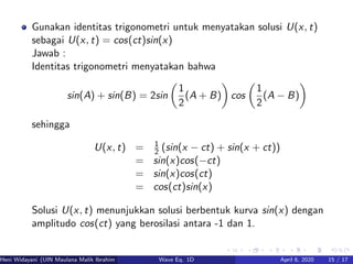 Gunakan identitas trigonometri untuk menyatakan solusi U(x, t)
sebagai U(x, t) = cos(ct)sin(x)
Jawab :
Identitas trigonometri menyatakan bahwa
sin(A) + sin(B) = 2sin
1
2
(A + B) cos
1
2
(A − B)
sehingga
U(x, t) = 1
2 (sin(x − ct) + sin(x + ct))
= sin(x)cos(−ct)
= sin(x)cos(ct)
= cos(ct)sin(x)
Solusi U(x, t) menunjukkan solusi berbentuk kurva sin(x) dengan
amplitudo cos(ct) yang berosilasi antara -1 dan 1.
Heni Widayani (UIN Maulana Malik Ibrahim Malang) Wave Eq. 1D April 6, 2020 15 / 17
 