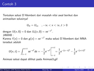 Contoh 3
Tentukan solusi D’Alembert dari masalah nilai awal berikut dan
animasikan solusinya!
Utt = Uxx , −∞ < x < ∞, t > 0
dengan U(x, 0) = 0 dan Ut(x, 0) = xe−x2
.
JAWAB :
Karena f (x) = 0 dan g(x) = xe−x2
maka solusi D’Alembert dari MNA
tersebut adalah
U(x, t) =
x+t
x−t
se−s2
ds = −
1
2
e−s2
x+t
x−t
=
1
2
e−(x−t)2
−
1
2
e−(x+t)2
Animasi solusi dapat dilihat pada Animasi3.gif
Heni Widayani (UIN Maulana Malik Ibrahim Malang) Wave Eq. 1D April 6, 2020 16 / 17
 