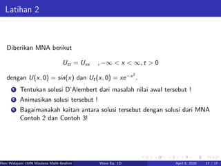 Latihan 2
Diberikan MNA berikut
Utt = Uxx , −∞ < x < ∞, t > 0
dengan U(x, 0) = sin(x) dan Ut(x, 0) = xe−x2
.
1 Tentukan solusi D’Alembert dari masalah nilai awal tersebut !
2 Animasikan solusi tersebut !
3 Bagaimanakah kaitan antara solusi tersebut dengan solusi dari MNA
Contoh 2 dan Contoh 3!
Heni Widayani (UIN Maulana Malik Ibrahim Malang) Wave Eq. 1D April 6, 2020 17 / 17
 
