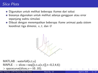 Slice Plots
Digunakan untuk melihat beberapa frames dari solusi
biasanya digunakan untuk melihat adanya gangguan atau error
sepanjang waktu simulasi
Dibuat dengan menempatkan beberapa frame animasi pada sistem
koordinat tiga dimensi, x, t, dan U
MATLAB : waterfall(x,t,u)
MAPLE : > slices:=seq([x,t,u(x,t)],t=0,2,4,6):
> spacecurve(slices,x=-10..10);
Heni Widayani (UIN Maulana Malik Ibrahim Malang) Wave Eq. 1D April 6, 2020 5 / 17
 