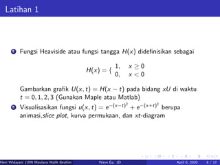 Latihan 1
1 Fungsi Heaviside atau fungsi tangga H(x) dideﬁnisikan sebagai
H(x) = {
1, x ≥ 0
0, x < 0
Gambarkan graﬁk U(x, t) = H(x − t) pada bidang xU di waktu
t = 0, 1, 2, 3 (Gunakan Maple atau Matlab)
2 Visualisasikan fungsi u(x, t) = e−(x−t)2
+ e−(x+t)2
berupa
animasi,slice plot, kurva permukaan, dan xt-diagram
Heni Widayani (UIN Maulana Malik Ibrahim Malang) Wave Eq. 1D April 6, 2020 8 / 17
 