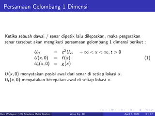 Persamaan Gelombang 1 Dimensi
Ketika sebuah dawai / senar dipetik lalu dilepaskan, maka pergerakan
senar tersebut akan mengikuti persamaan gelombang 1 dimensi berikut :
Utt = c2Uxx − ∞ < x < ∞, t > 0
U(x, 0) = f (x)
Ut(x, 0) = g(x)
(1)
U(x, 0) menyatakan posisi awal dari senar di setiap lokasi x.
Ut(x, 0) menyatakan kecepatan awal di setiap lokasi x.
Heni Widayani (UIN Maulana Malik Ibrahim Malang) Wave Eq. 1D April 6, 2020 9 / 17
 