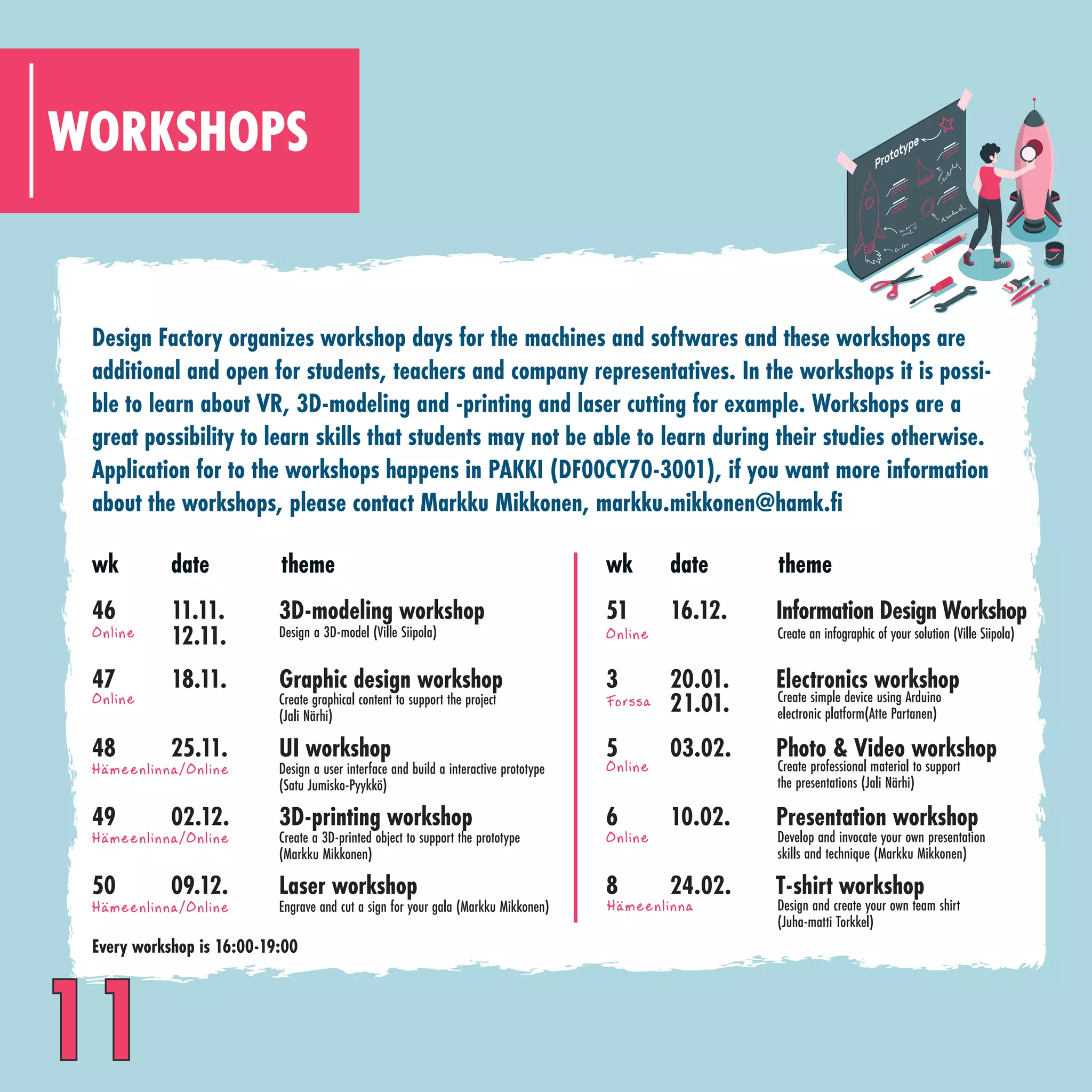 WORKSHOPS
Design Factory organizes workshop days for the machines and softwares and these workshops are
additional and open for students, teachers and company representatives. In the workshops it is possi-
ble to learn about VR, 3D-modeling and -printing and laser cutting for example. Workshops are a
great possibility to learn skills that students may not be able to learn during their studies otherwise.
Application for to the workshops happens in PAKKI (DF00CY70-3001), if you want more information
about the workshops, please contact Markku Mikkonen, markku.mikkonen@hamk.fi
wk
46
47
48
49
50
3D-modeling workshop
Graphic design workshop
UI workshop
3D-printing workshop
Laser workshop
theme
Create graphical content to support the project
(Jali Närhi)
Create a 3D-printed object to support the prototype
(Markku Mikkonen)
Engrave and cut a sign for your gala (Markku Mikkonen)
Design a 3D-model (Ville Siipola)
Design a user interface and build a interactive prototype
(Satu Jumisko-Pyykkö)
11.11.
18.11.
25.11.
02.12.
09.12.
date
12.11.
wk
51
3
5
6
8
Information Design Workshop
Electronics workshop
Photo & Video workshop
Presentation workshop
T-shirt workshop
21.01.
16.12.
20.01.
03.02.
10.02.
24.02.
date theme
Create professional material to support
the presentations (Jali Närhi)
Develop and invocate your own presentation
skills and technique (Markku Mikkonen)
Design and create your own team shirt
(Juha-matti Torkkel)
Create simple device using Arduino
electronic platform(Atte Partanen)
Create an infographic of your solution (Ville Siipola)
Online Online
Online
Online
Forssa
Online
Hameenlinna/Online
..
Hameenlinna/Online
..
Hameenlinna/Online
.. Hameenlinna
..
Every workshop is 16:00-19:00
11
 
