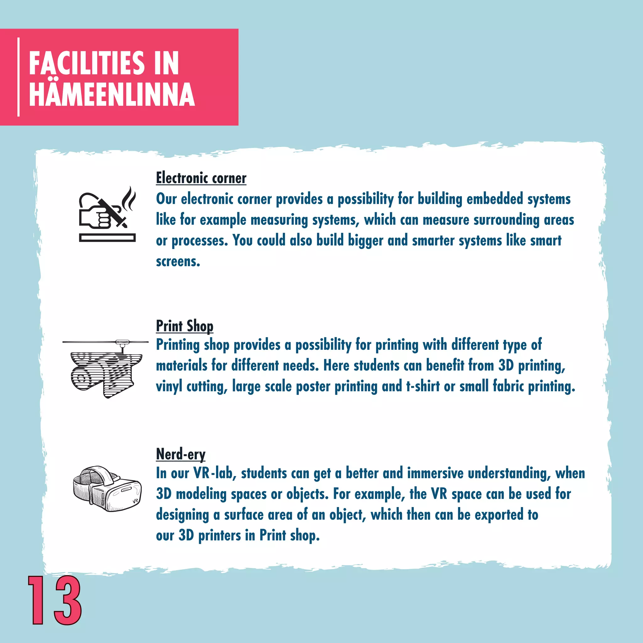 13
HÄMEENLINNA
FACILITIES IN
Our electronic corner provides a possibility for building embedded systems
like for example measuring systems, which can measure surrounding areas
or processes. You could also build bigger and smarter systems like smart
screens.
Electronic corner
Printing shop provides a possibility for printing with different type of
materials for different needs. Here students can benefit from 3D printing,
vinyl cutting, large scale poster printing and t-shirt or small fabric printing.
Print Shop
In our VR-lab, students can get a better and immersive understanding, when
3D modeling spaces or objects. For example, the VR space can be used for
designing a surface area of an object, which then can be exported to
our 3D printers in Print shop.
Nerd-ery
 