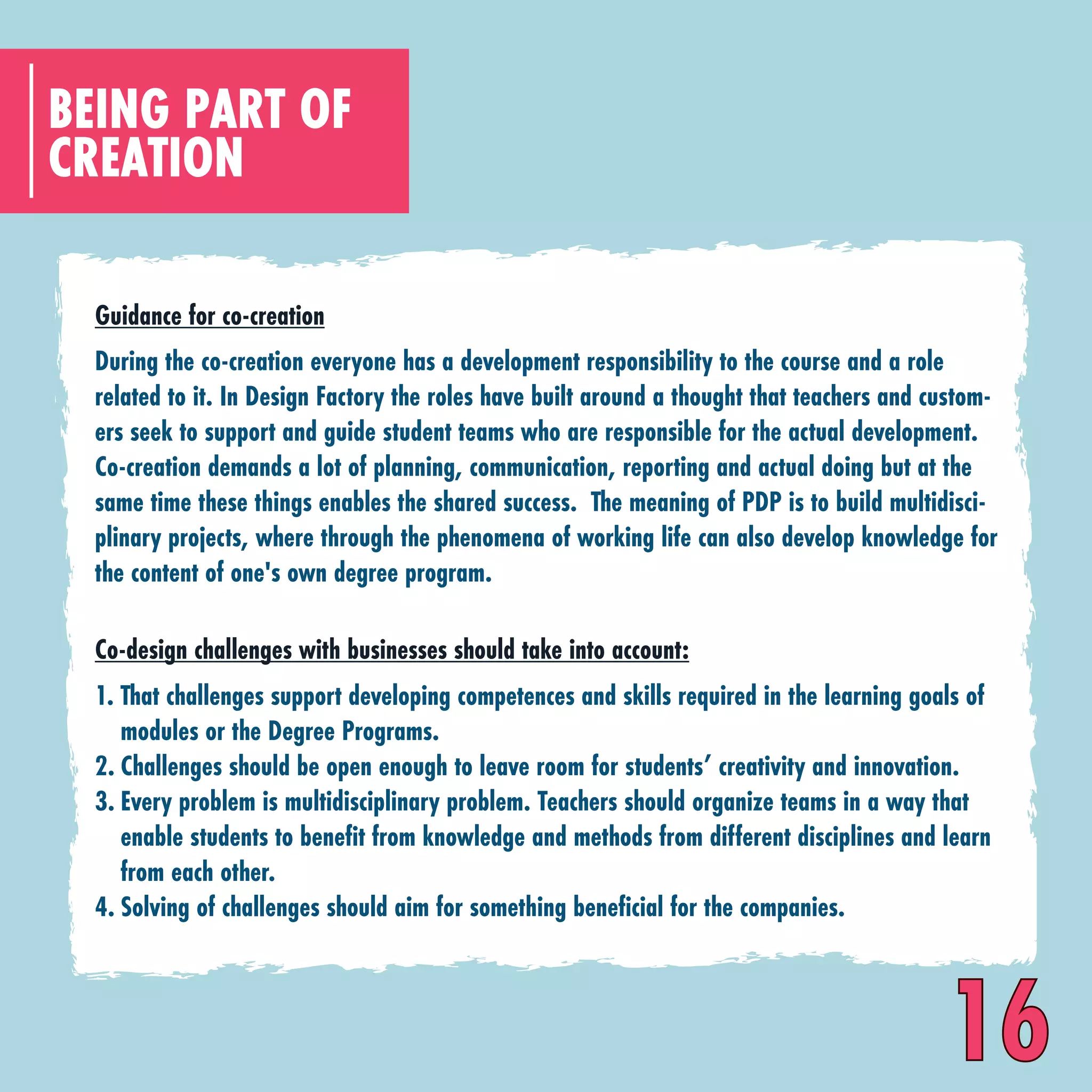 CREATION
BEING PART OF
Co-design challenges with businesses should take into account:
That challenges support developing competences and skills required in the learning goals of
modules or the Degree Programs.
Challenges should be open enough to leave room for students’ creativity and innovation.
Every problem is multidisciplinary problem. Teachers should organize teams in a way that
enable students to benefit from knowledge and methods from different disciplines and learn
from each other.
Solving of challenges should aim for something beneficial for the companies.
1.
2.
3.
4.
Guidance for co-creation
During the co-creation everyone has a development responsibility to the course and a role
related to it. In Design Factory the roles have built around a thought that teachers and custom-
ers seek to support and guide student teams who are responsible for the actual development.
Co-creation demands a lot of planning, communication, reporting and actual doing but at the
same time these things enables the shared success. The meaning of PDP is to build multidisci-
plinary projects, where through the phenomena of working life can also develop knowledge for
the content of one's own degree program.
16
 