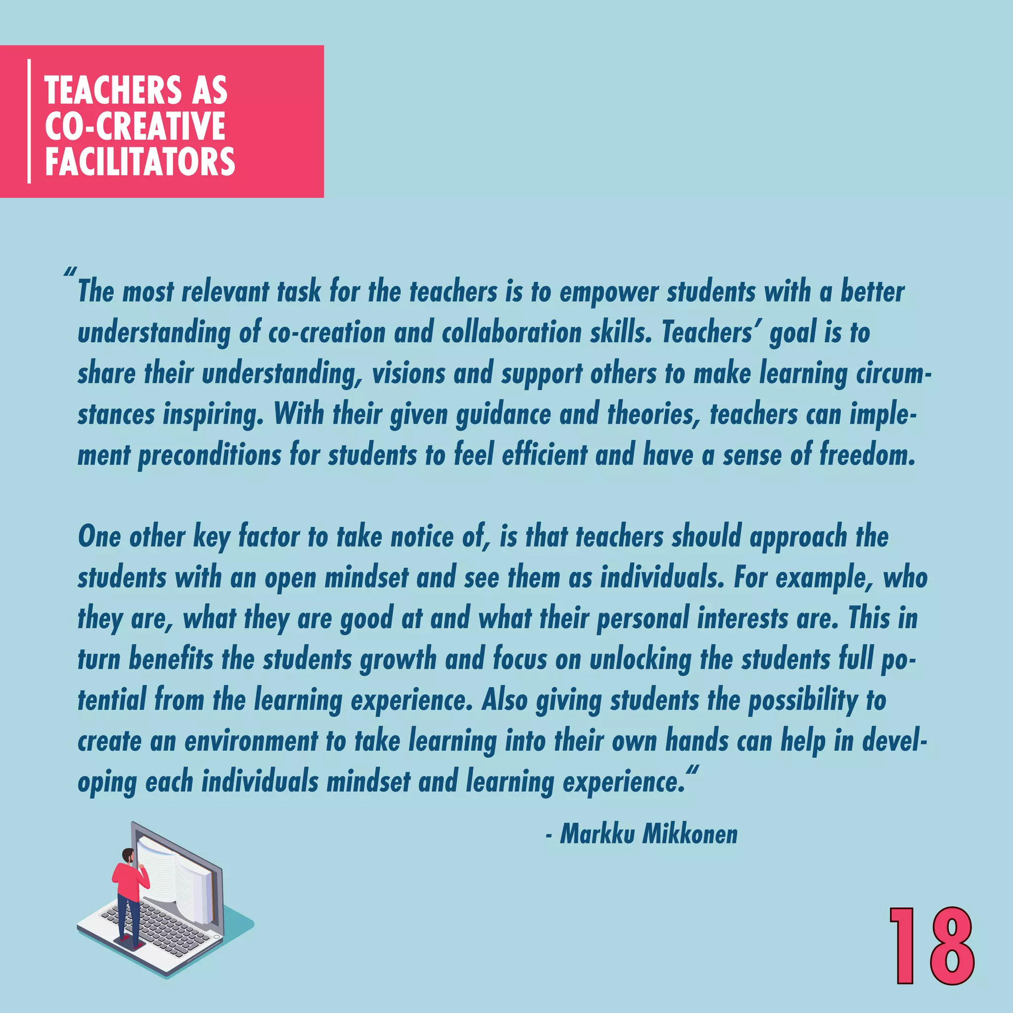 The most relevant task for the teachers is to empower students with a better
understanding of co-creation and collaboration skills. Teachers’ goal is to
share their understanding, visions and support others to make learning circum-
stances inspiring. With their given guidance and theories, teachers can imple-
ment preconditions for students to feel efficient and have a sense of freedom.
One other key factor to take notice of, is that teachers should approach the
students with an open mindset and see them as individuals. For example, who
they are, what they are good at and what their personal interests are. This in
turn benefits the students growth and focus on unlocking the students full po-
tential from the learning experience. Also giving students the possibility to
create an environment to take learning into their own hands can help in devel-
oping each individuals mindset and learning experience.
CO-CREATIVE
FACILITATORS
TEACHERS AS
“
“
- Markku Mikkonen
18
 