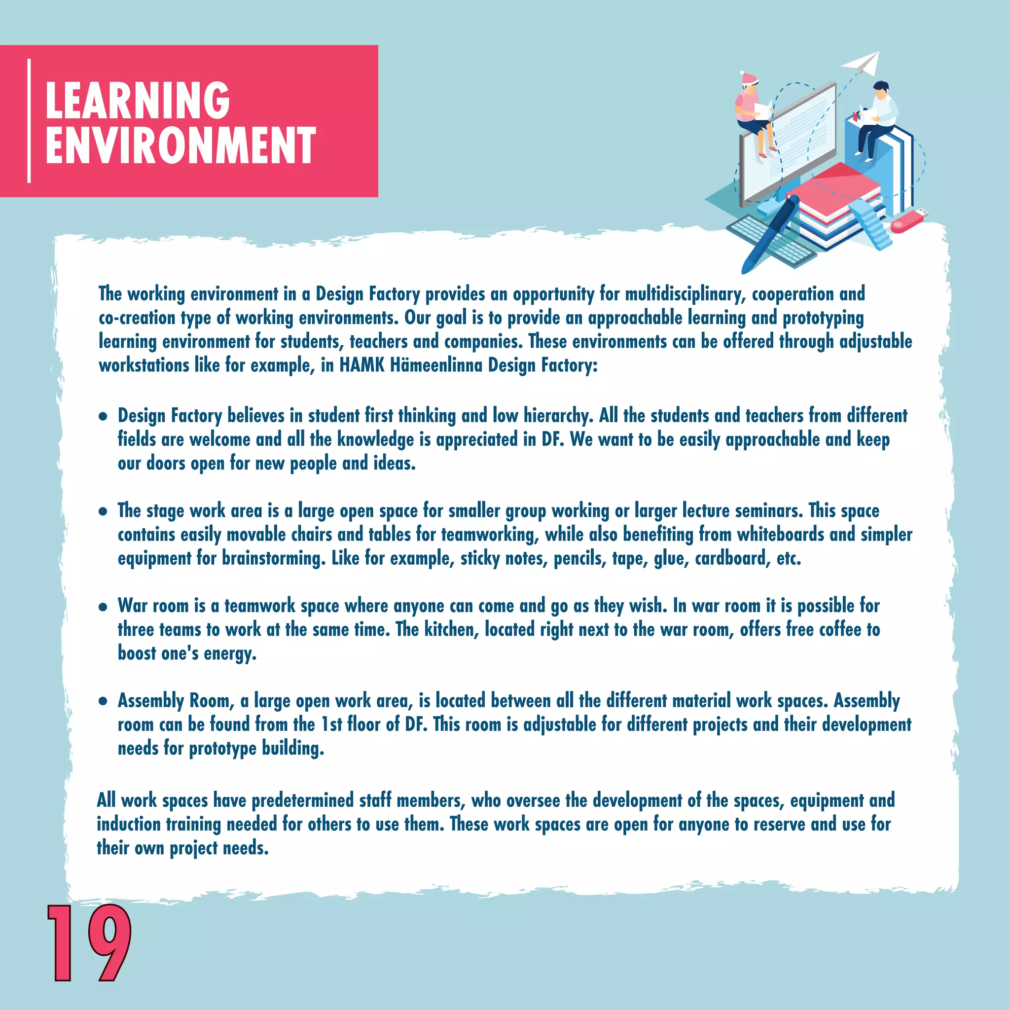 The working environment in a Design Factory provides an opportunity for multidisciplinary, cooperation and
co-creation type of working environments. Our goal is to provide an approachable learning and prototyping
learning environment for students, teachers and companies. These environments can be offered through adjustable
workstations like for example, in HAMK Hämeenlinna Design Factory:
ENVIRONMENT
LEARNING
Design Factory believes in student first thinking and low hierarchy. All the students and teachers from different
fields are welcome and all the knowledge is appreciated in DF. We want to be easily approachable and keep
our doors open for new people and ideas.
The stage work area is a large open space for smaller group working or larger lecture seminars. This space
contains easily movable chairs and tables for teamworking, while also benefiting from whiteboards and simpler
equipment for brainstorming. Like for example, sticky notes, pencils, tape, glue, cardboard, etc.
War room is a teamwork space where anyone can come and go as they wish. In war room it is possible for
three teams to work at the same time. The kitchen, located right next to the war room, offers free coffee to
boost one's energy.
Assembly Room, a large open work area, is located between all the different material work spaces. Assembly
room can be found from the 1st floor of DF. This room is adjustable for different projects and their development
needs for prototype building.
All work spaces have predetermined staff members, who oversee the development of the spaces, equipment and
induction training needed for others to use them. These work spaces are open for anyone to reserve and use for
their own project needs.
19
 