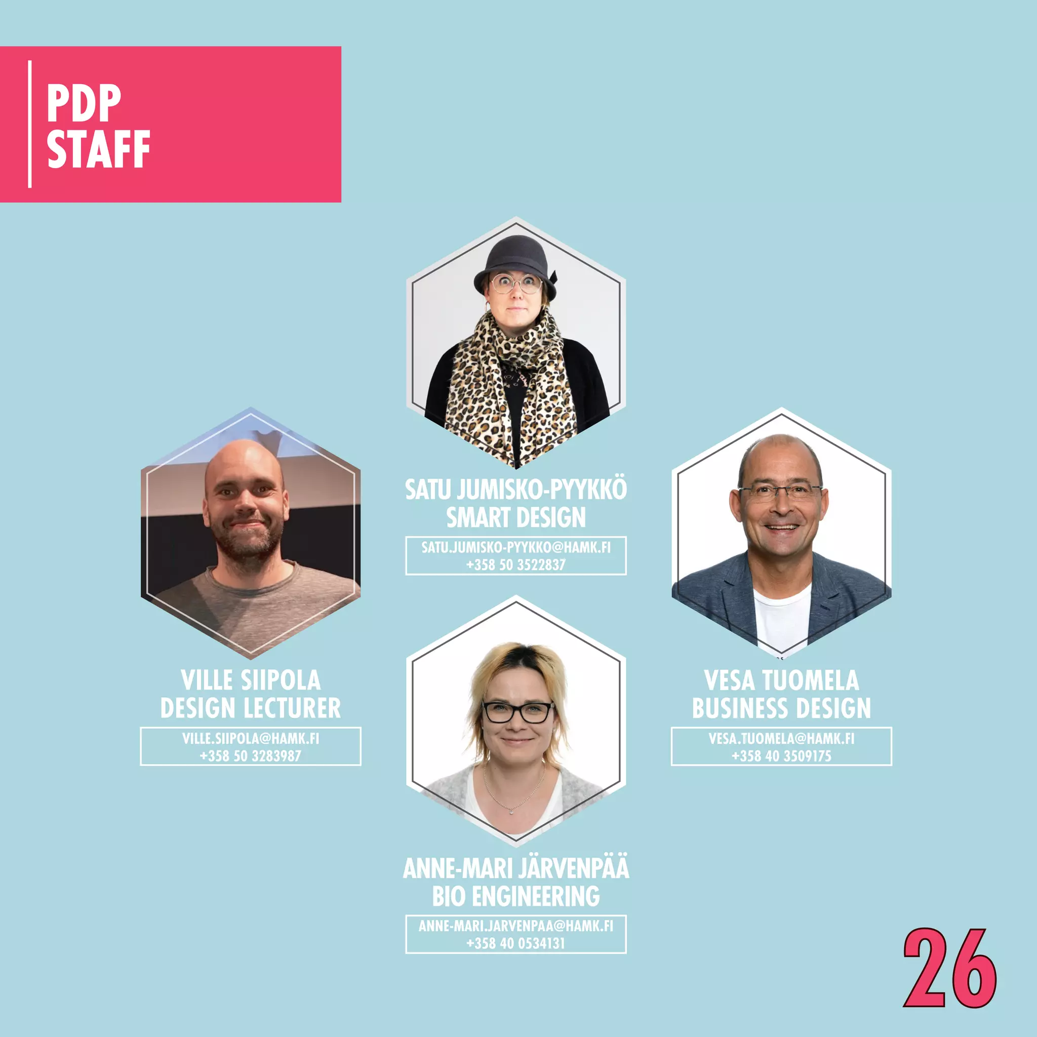 STAFF
PDP
VILLE SIIPOLA
DESIGN LECTURER
VILLE.SIIPOLA@HAMK.FI
+358 50 3283987
SATU JUMISKO-PYYKKÖ
SMART DESIGN
SATU.JUMISKO-PYYKKO@HAMK.FI
+358 50 3522837
VESA TUOMELA
BUSINESS DESIGN
VESA.TUOMELA@HAMK.FI
+358 40 3509175
ANNE-MARI JÄRVENPÄÄ
BIO ENGINEERING
ANNE-MARI.JARVENPAA@HAMK.FI
+358 40 0534131
26
 