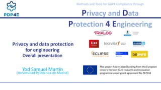  
Methods	and	Tools	for	GDPR	Compliance	through	
Privacy	and	Data	
Protection	4	Engineering
 
 
	Privacy	and	data	protection	
 
for	engineering	
 
Overall	presentation	
Yod	Samuel	Martín	
 
(Universidad	Politécnica	de	Madrid)
This	project	has	received	funding	from	the	European	
Union’s	Horizon	2020	research	and	innovation	
programme	under	grant	agreement	No	787034
 