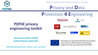 Methods and Tools for GDPR Compliance through
Privacy and Data
Protection 4 Engineering
PDP4E privacy
engineering toolkit
Yod Samuel Martín (UPM)
Gabriel Pedroza (CEA LIST)
IPEN Workshop 2019 - Rome, June 12 2019
This project has received funding from the European
Union’s Horizon 2020 research and innovation
programme under grant agreement No 787034
 
