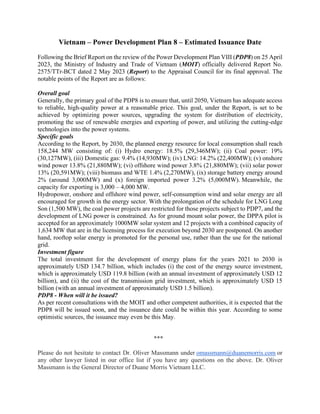 Vietnam – Power Development Plan 8 – Estimated Issuance Date
Following the Brief Report on the review of the Power Development Plan VIII (PDP8) on 25 April
2023, the Ministry of Industry and Trade of Vietnam (MOIT) officially delivered Report No.
2575/TTr-BCT dated 2 May 2023 (Report) to the Appraisal Council for its final approval. The
notable points of the Report are as follows:
Overall goal
Generally, the primary goal of the PDP8 is to ensure that, until 2050, Vietnam has adequate access
to reliable, high-quality power at a reasonable price. This goal, under the Report, is set to be
achieved by optimizing power sources, upgrading the system for distribution of electricity,
promoting the use of renewable energies and exporting of power, and utilizing the cutting-edge
technologies into the power systems.
Specific goals
According to the Report, by 2030, the planned energy resource for local consumption shall reach
158,244 MW consisting of: (i) Hydro energy: 18.5% (29,346MW); (ii) Coal power: 19%
(30,127MW), (iii) Domestic gas: 9.4% (14,930MW); (iv) LNG: 14.2% (22,400MW); (v) onshore
wind power 13.8% (21,880MW); (vi) offshore wind power 3.8% (21,880MW); (vii) solar power
13% (20,591MW); (viii) biomass and WTE 1.4% (2,270MW), (ix) storage battery energy around
2% (around 3,000MW) and (x) foreign imported power 3.2% (5,000MW). Meanwhile, the
capacity for exporting is 3,000 – 4,000 MW.
Hydropower, onshore and offshore wind power, self-consumption wind and solar energy are all
encouraged for growth in the energy sector. With the prolongation of the schedule for LNG Long
Son (1,500 MW), the coal power projects are restricted for those projects subject to PDP7, and the
development of LNG power is constrained. As for ground mount solar power, the DPPA pilot is
accepted for an approximately 1000MW solar system and 12 projects with a combined capacity of
1,634 MW that are in the licensing process for execution beyond 2030 are postponed. On another
hand, rooftop solar energy is promoted for the personal use, rather than the use for the national
grid.
Investment figure
The total investment for the development of energy plans for the years 2021 to 2030 is
approximately USD 134.7 billion, which includes (i) the cost of the energy source investment,
which is approximately USD 119.8 billion (with an annual investment of approximately USD 12
billion), and (ii) the cost of the transmission grid investment, which is approximately USD 15
billion (with an annual investment of approximately USD 1.5 billion).
PDP8 - When will it be issued?
As per recent consultations with the MOIT and other competent authorities, it is expected that the
PDP8 will be issued soon, and the issuance date could be within this year. According to some
optimistic sources, the issuance may even be this May.
***
Please do not hesitate to contact Dr. Oliver Massmann under omassmann@duanemorris.com or
any other lawyer listed in our office list if you have any questions on the above. Dr. Oliver
Massmann is the General Director of Duane Morris Vietnam LLC.
 