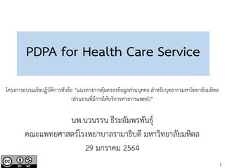 1
PDPA for Health Care Service
นพ.นวนรรน ธีระอัมพรพันธุ์
คณะแพทยศาสตร์โรงพยาบาลรามาธิบดี มหาวิทยาลัยมหิดล
29 มกราคม 2564
โครงการอบรมเชิงปฏิบัติการหัวข้อ “แนวทางการคุ้มครองข้อมูลส่วนบุคคล สาหรับบุคลากรมหาวิทยาลัยมหิดล
(ส่วนงานที่มีการให้บริการทางการแพทย์)”
 
