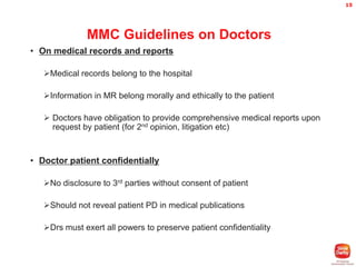 15

MMC Guidelines on Doctors
• On medical records and reports
Medical records belong to the hospital

Information in MR belong morally and ethically to the patient
 Doctors have obligation to provide comprehensive medical reports upon
request by patient (for 2nd opinion, litigation etc)

• Doctor patient confidentially
No disclosure to 3rd parties without consent of patient
Should not reveal patient PD in medical publications
Drs must exert all powers to preserve patient confidentiality

 