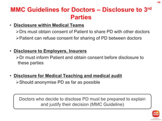 16

MMC Guidelines for Doctors – Disclosure to 3rd
Parties
• Disclosure within Medical Teams
Drs must obtain consent of Patient to share PD with other doctors
Patient can refuse consent for sharing of PD between doctors
• Disclosure to Employers, Insurers
Dr must inform Patient and obtain consent before disclosure to
these parties
• Disclosure for Medical Teaching and medical audit
Should anonymise PD as far as possible

Doctors who decide to disclose PD must be prepared to explain
and justify their decision (MMC Guideline)

 
