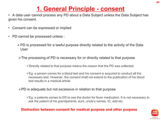 20

1. General Principle - consent
• A data user cannot process any PD about a Data Subject unless the Data Subject has
given his consent.
• Consent can be expressed or implied
• PD cannot be processed unless :
 PD is processed for a lawful purpose directly related to the activity of the Data
User
The processing of PD is necessary for or directly related to that purpose
Directly related to that purpose means the reason that the PD was collected.
Eg: a person comes for a blood test and his consent is acquired to conduct all the
necessary test. However, the consent shall not extend to the publication of his blood
test results in a medical article.

PD is adequate but not excessive in relation to that purpose
Eg: a patients comes to ER to see the doctor for fever medication. It is not necessary to
ask the patient of his grandparents, aunt, uncle’s names, IC, add etc.

Distinction between consent for medical purpose and other purpose

 