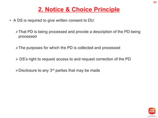 22

2. Notice & Choice Principle
• A DS is required to give written consent to DU:
That PD is being processed and provide a description of the PD being
processed
The purposes for which the PD is collected and processed
 DS’s right to request access to and request correction of the PD
Disclosure to any 3rd parties that may be made

 