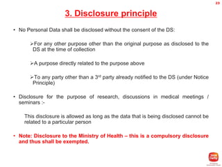 23

3. Disclosure principle
• No Personal Data shall be disclosed without the consent of the DS:
For any other purpose other than the original purpose as disclosed to the
DS at the time of collection
A purpose directly related to the purpose above
To any party other than a 3rd party already notified to the DS (under Notice
Principle)

• Disclosure for the purpose of research, discussions in medical meetings /
seminars :This disclosure is allowed as long as the data that is being disclosed cannot be
related to a particular person

• Note: Disclosure to the Ministry of Health – this is a compulsory disclosure
and thus shall be exempted.

 