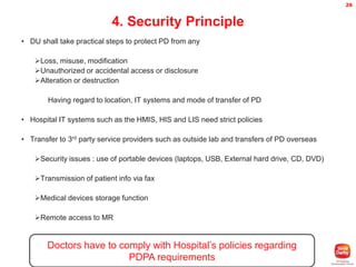 26

4. Security Principle
• DU shall take practical steps to protect PD from any
Loss, misuse, modification
Unauthorized or accidental access or disclosure
Alteration or destruction
Having regard to location, IT systems and mode of transfer of PD
• Hospital IT systems such as the HMIS, HIS and LIS need strict policies
• Transfer to 3rd party service providers such as outside lab and transfers of PD overseas
Security issues : use of portable devices (laptops, USB, External hard drive, CD, DVD)
Transmission of patient info via fax
Medical devices storage function
Remote access to MR

Doctors have to comply with Hospital’s policies regarding
PDPA requirements

 