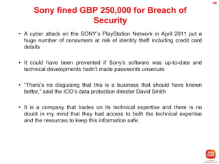 28

Sony fined GBP 250,000 for Breach of
Security
• A cyber attack on the SONY’s PlayStation Network in April 2011 put a
huge number of consumers at risk of identity theft including credit card
details
• It could have been prevented if Sony’s software was up-to-date and
technical developments hadn’t made passwords unsecure
• “There’s no disguising that this is a business that should have known
better,” said the ICO’s data protection director David Smith
• It is a company that trades on its technical expertise and there is no
doubt in my mind that they had access to both the technical expertise
and the resources to keep this information safe.

 