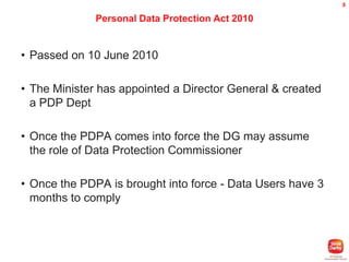 3

Personal Data Protection Act 2010

• Passed on 10 June 2010

• The Minister has appointed a Director General & created
a PDP Dept
• Once the PDPA comes into force the DG may assume
the role of Data Protection Commissioner
• Once the PDPA is brought into force - Data Users have 3
months to comply

 