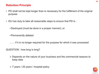 31

Retention Principle
• PD shall not be kept longer than is necessary for the fulfillment of the original
purpose
• DU has duty to take all reasonable steps to ensure that PD is :
• Destroyed (must be done in a proper manner); or
• Permanently deleted

…… if it is no longer required for the purpose for which it was processed
QUESTION : how long is long?
 Depends on the nature of your business and the commercial reasons to
keep data
 7 years / 25 years / hospital policy

 