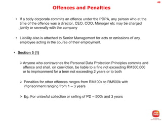 40

Offences and Penalties
• If a body corporate commits an offence under the PDPA, any person who at the
time of the offence was a director, CEO, COO, Manager etc may be charged
jointly or severally with the company
• Liability also is attached to Senior Management for acts or omissions of any
employee acting in the course of their employment.
• Section 5 (1)
Anyone who contravenes the Personal Data Protection Principles commits and
offence and shall, on conviction, be liable to a fine not exceeding RM300,000
or to imprisonment for a term not exceeding 2 years or to both
 Penalties for other offences ranges from RM100k to RM500k with
imprisonment ranging from 1 – 3 years

 Eg. For unlawful collection or selling of PD – 500k and 3 years

 