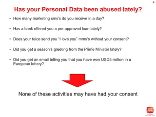 6

Has your Personal Data been abused lately?
• How many marketing sms’s do you receive in a day?
• Has a bank offered you a pre-approved loan lately?

• Does your telco send you “I love you” mms’s without your consent?
• Did you get a season’s greeting from the Prime Minister lately?
• Did you get an email telling you that you have won USD5 million in a
European lottery?

None of these activities may have had your consent

 