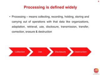 8

Processing is defined widely
• Processing – means collecting, recording, holding, storing and
carrying out of operations with that data like organizations,

adaptation, retrieval, use, disclosure, transmission, transfer,
correction, erasure & destruction

Collection

Use

Disclosure

Destruction

 