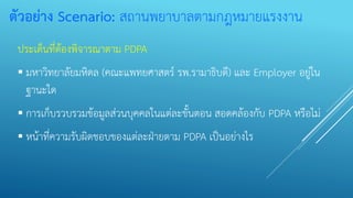 ตัวอย่าง Scenario: สถานพยาบาลตามกฎหมายแรงงาน
ประเด็นที่ต้องพิจารณาตาม PDPA
▪ มหาวิทยาลัยมหิดล (คณะแพทยศาสตร์ รพ.รามาธิบดี) และ Employer อยู่ใน
ฐานะใด
▪ การเก็บรวบรวมข้อมูลส่วนบุคคลในแต่ละขั้นตอน สอดคล้องกับ PDPA หรือไม่
▪ หน้าที่ความรับผิดชอบของแต่ละฝ่ายตาม PDPA เป็นอย่างไร
 