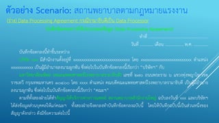 ตัวอย่าง Scenario: สถานพยาบาลตามกฎหมายแรงงาน
(ร่าง) Data Processing Agreement กรณีรามาธิบดีเป็น Data Processor
บันทึกข้อตกลงการให้ประมวลผลข้อมูล (Data Processing Agreement)
ทาที่ ..........................................................
วันที่ ............. เดือน .................. พ.ศ. ..............
บันทึกข้อตกลงนี้ทาขึ้นระหว่าง
บริษัท xxx มีสานักงานตั้งอยู่ที่ xxxxxxxxxxxxxxxxxxxxxxxxxxxx โดย xxxxxxxxxxxxxxxxxxxxxxxxx ตาแหน่ง
xxxxxxxxxxx เป็นผู้มีอานาจลงนามผูกพัน ซึ่งต่อไปในบันทึกข้อตกลงนี้เรียกว่า “บริษัทฯ” กับ
มหาวิทยาลัยมหิดล (คณะแพทยศาสตร์โรงพยาบาลรามาธิบดี) เลขที่ ๒๗๐ ถนนพระราม ๖ แขวงทุ่งพญาไท เขต
ราชเทวี กรุงเทพมหานคร ๑๐๔๐๐ โดย xxxx ตาแหน่ง คณบดีคณะแพทยศาสตร์โรงพยาบาลรามาธิบดี เป็นผู้มีอานาจ
ลงนามผูกพัน ซึ่งต่อไปในบันทึกข้อตกลงนี้เรียกว่า “คณะฯ”
ตามที่ทั้งสองฝ่ายได้ทาสัญญาให้บริการทางการแพทย์ สถานพยาบาลสานักงานใหญ่ ฉบับลงวันที่ xxx และบริษัทฯ
ได้ส่งข้อมูลส่วนบุคคลให้แก่คณะฯ ทั้งสองฝ่ายจึงตกลงทาบันทึกข้อตกลงฉบับนี้ โดยให้บันทึกฉบับนี้เป็นส่วนหนึ่งของ
สัญญาดังกล่าว ดังมีข้อความต่อไปนี้
 