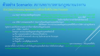 ตัวอย่าง Scenario: สถานพยาบาลตามกฎหมายแรงงาน
(ร่าง) Data Processing Agreement กรณีรามาธิบดีเป็น Data Processor
ข้อ ๔ การประมวลผลข้อมูลส่วนบุคคล
๔.๑ คณะฯ จะประมวลผลข้อมูลส่วนบุคคลเพื่อให้บรรลุวัตถุประสงค์ของสัญญาและกระบวนการอื่น ๆ ที่เกี่ยวข้อง รวมถึงกรณีที่
บุคลากรของบริษัทฯ ที่มีอานาจหน้าที่เกี่ยวกับการปฏิบัติตามสัญญาได้มีคาสั่งที่ชอบด้วยกฎหมายให้คณะฯ ดาเนินการ ทั้งนี้ คณะฯ จะไม่
ดาเนินการประมวลผลข้อมูลส่วนบุคคลที่นอกเหนือไปจากวัตถุประสงค์ของสัญญา โดยถือว่าไม่เป็นการกระทาผิดบันทึกข้อตกลงนี้
๔.๒ บริษัทฯ ตกลงและยอมรับว่า ก่อนการเปิดเผยข้อมูลส่วนบุคคลให้แก่คณะฯ บริษัทฯ ได้รับความยินยอมที่จาเป็นทั้งหมดจาก
เจ้าของข้อมูลส่วนบุคคลหรือใช้ฐานทางกฎหมายอื่น เพื่อให้คณะฯ สามารถประมวลผลข้อมูลส่วนบุคคลที่ได้รับจากบริษัทฯ อย่างถูกต้องตาม
กฎหมาย และเป็นไปตามกฎหมายว่าด้วยการคุ้มครองข้อมูลส่วนบุคคล
๔.๓ บริษัทฯ ยอมรับว่าการที่พนักงานหรือครอบครัวพนักงานใช้บริการตามสัญญา ถือเป็นการสั่งให้คณะฯ ประมวลผลข้อมูล
ส่วนบุคคล โดยคณะฯ จะประมวลผลข้อมูลเฉพาะข้อมูลส่วนบุคคลดังต่อไปนี้
(๑) ชื่อ นามสกุลของพนักงาน หรือครอบครัวพนักงาน
(๒) ข้อมูลที่เกี่ยวกับครอบครัว เช่น อายุ วันเกิด สถานภาพ จานวนบุตร
(๓) ข้อมูลสุขภาพ
(๔) ข้อมูลอื่น ๆ ตามที่คู่สัญญาตกลงกัน
๔.๔ คณะฯ จะใช้ความพยายามตามสมควรให้การเข้าถึงข้อมูลส่วนบุคคลจากัดเฉพาะบุคลากรของคณะฯ หรือบุคคลที่ได้รับ
มอบหมายซึ่งมีความจาเป็นในการเข้าถึงข้อมูลส่วนบุคคลเพื่อดาเนินการให้เป็นไปตามสัญญา และดาเนินการให้บุคคลดังกล่าวรักษาความลับ
ของข้อมูลส่วนบุคคลที่ถูกประมวลผล
 