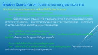 ตัวอย่าง Scenario: สถานพยาบาลตามกฎหมายแรงงาน
(ร่าง) Data Processing Agreement กรณีรามาธิบดีเป็น Data Processor
ข้อ ๗ มาตรการคุ้มครองความปลอดภัยของข้อมูลส่วนบุคคล
คณะฯ มีหน้าที่ดาเนินการจัดให้มีมาตรการรักษาความปลอดภัยสาหรับการประมวลผลข้อมูลส่วนบุคคลที่มีความ
เหมาะสม เพื่อป้องกันการสูญหาย การเข้าถึง การใช้ การเปลี่ยนแปลง การแก้ไข หรือการเปิดเผยข้อมูลส่วนบุคคลโดย
ปราศจากอานาจหรือโดยมิชอบ โดยมาตรการข้างต้นจะต้องคานึงถึงความก้าวหน้าทางเทคโนโลยี ค่าใช้จ่ายในการ
ดาเนินการ ลักษณะ ขอบเขต และวัตถุประสงค์ของการประมวลผลข้อมูล
ข้อ ๘ การแจ้งเตือนหากเกิดการละเมิดข้อมูลส่วนบุคคล
คณะฯ มีหน้าที่แจ้งเป็นลายลักษณ์อักษรแก่บริษัทฯ เมื่อคณะฯ ทราบถึงเหตุการละเมิดข้อมูลส่วนบุคคลที่เกิดขึ้น
โดยไม่ชักช้า เมื่อคณะฯ ทราบถึงเหตุการละเมิดข้อมูลส่วนบุคคลนั้น
ข้อ ๙ การจัดทาบันทึกสาหรับการประมวลผลข้อมูลส่วนบุคคล
คณะฯ จะจัดทาบันทึกเป็นลายลักษณ์อักษรสาหรับการประมวลผลข้อมูลส่วนบุคคล โดยจะมีการจัดทาและรักษา
บันทึกดังกล่าวตามกฎหมายว่าด้วยการคุ้มครองข้อมูลส่วนบุคคล
 