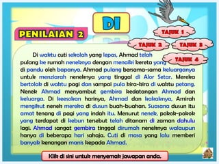 Di waktu cuti sekolah yang lepas, Ahmad telah
pulang ke rumah neneknya dengan menaiki kereta yang
di pandu oleh bapanya. Ahmad pulang bersama-sama keluarganya
untuk menziarah neneknya yang tinggal di Alor Setar. Mereka
bertolak di waktu pagi dan sampai pula kira-kira di waktu petang.
Nenek Ahmad menyambut gembira kedatangan Ahmad dan
keluarga. Di keesokan harinya, Ahmad dan kakaknya, Amirah
mengikut nenek mereka di dusun buah-buahan. Suasana dusun itu
amat tenang di pagi yang indah itu. Menurut nenek, pokok-pokok
yang terdapat di kebun tersebut telah ditanam di zaman dahulu
lagi. Ahmad sangat gembira tinggal dirumah neneknya walaupun
hanya di beberapa hari sahaja. Cuti di masa yang lalu memberi
banyak kenangan manis kepada Ahmad.
 