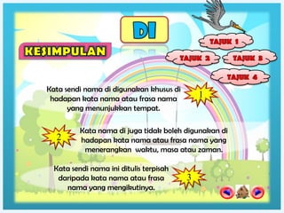 Kata sendi nama di digunakan khusus di
 hadapan kata nama atau frasa nama           1
      yang menunjukkan tempat.

          Kata nama di juga tidak boleh digunakan di
  2       hadapan kata nama atau frasa nama yang
           menerangkan waktu, masa atau zaman.

  Kata sendi nama ini ditulis terpisah
   daripada kata nama atau frasa         3
     nama yang mengikutinya.
 