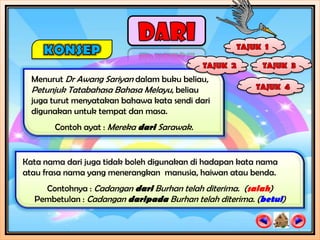Menurut Dr Awang Sariyan dalam buku beliau,
  Petunjuk Tatabahasa Bahasa Melayu, beliau
  juga turut menyatakan bahawa kata sendi dari
  digunakan untuk tempat dan masa.
       Contoh ayat : Mereka dari Sarawak.


Kata nama dari juga tidak boleh digunakan di hadapan kata nama
atau frasa nama yang menerangkan manusia, haiwan atau benda.
    Contohnya : Cadangan dari Burhan telah diterima. (salah)
  Pembetulan : Cadangan daripada Burhan telah diterima. (betul)
 