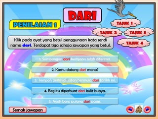 Klik pada ayat yang betul penggunaan kata sendi
nama dari. Terdapat tiga sahaja jawapan yang betul.


              1. Sumbangan dari kerajaan telah diterima.

                     2. Kamu datang dari mana?

            3. Tempoh perkhidmatan bermula dari tarikh ini.

                 4. Beg itu diperbuat dari kulit buaya.

                    5. Ayah baru pulang dari pasar.
 