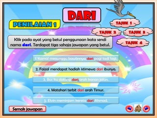 Klik pada ayat yang betul penggunaan kata sendi
nama dari. Terdapat tiga sahaja jawapan yang betul.


            1. Kamal menunggu kawannya dari pagi tadi lagi.

            2. Faizal mendapat hadiah istimewa dari ibunya.

                3. Bas itu datang dari arah kanan jalan.

                   4. Matahari terbit dari arah Timur.

                 5. Elvin meminjam kereta dari Ahmad.
 