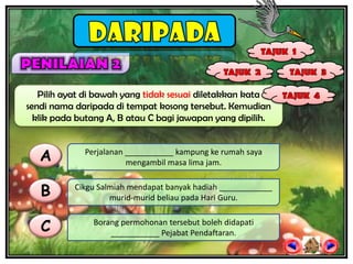 Pilih ayat di bawah yang tidak sesuai diletakkan kata
sendi nama daripada di tempat kosong tersebut. Kemudian
  klik pada butang A, B atau C bagi jawapan yang dipilih.



   A         Perjalanan ___________ kampung ke rumah saya
                        mengambil masa lima jam.


   B       Cikgu Salmiah mendapat banyak hadiah ____________
                    murid-murid beliau pada Hari Guru.


   C           Borang permohonan tersebut boleh didapati
                   ___________ Pejabat Pendaftaran.
 