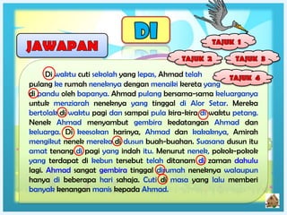 Di waktu cuti sekolah yang lepas, Ahmad telah
pulang ke rumah neneknya dengan menaiki kereta yang
di pandu oleh bapanya. Ahmad pulang bersama-sama keluarganya
untuk menziarah neneknya yang tinggal di Alor Setar. Mereka
bertolak di waktu pagi dan sampai pula kira-kira di waktu petang.
Nenek Ahmad menyambut gembira kedatangan Ahmad dan
keluarga. Di keesokan harinya, Ahmad dan kakaknya, Amirah
mengikut nenek mereka di dusun buah-buahan. Suasana dusun itu
amat tenang di pagi yang indah itu. Menurut nenek, pokok-pokok
yang terdapat di kebun tersebut telah ditanam di zaman dahulu
lagi. Ahmad sangat gembira tinggal dirumah neneknya walaupun
hanya di beberapa hari sahaja. Cuti di masa yang lalu memberi
banyak kenangan manis kepada Ahmad.
 